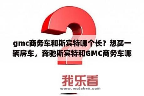 gmc商务车和斯宾特哪个长？想买一辆房车，奔驰斯宾特和GMC商务车哪个好？