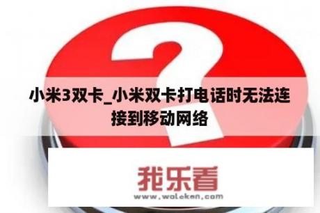 小米3双卡_小米双卡打电话时无法连接到移动网络