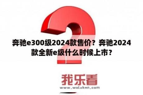 奔驰e300级2024款售价？奔驰2024款全新e级什么时候上市？