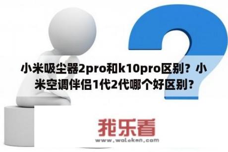 小米吸尘器2pro和k10pro区别？小米空调伴侣1代2代哪个好区别？