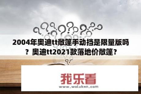 2004年奥迪tt敞篷手动挡是限量版吗？奥迪tt2021款落地价敞篷？