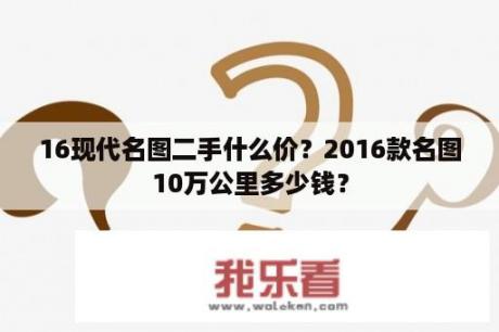 16现代名图二手什么价？2016款名图10万公里多少钱？