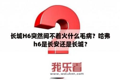 长城H6突然间不着火什么毛病？哈弗h6是长安还是长城？