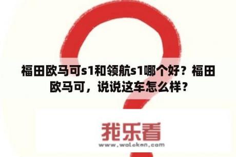 福田欧马可s1和领航s1哪个好？福田欧马可，说说这车怎么样？