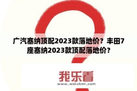 广汽塞纳顶配2023款落地价？丰田7座塞纳2023款顶配落地价？