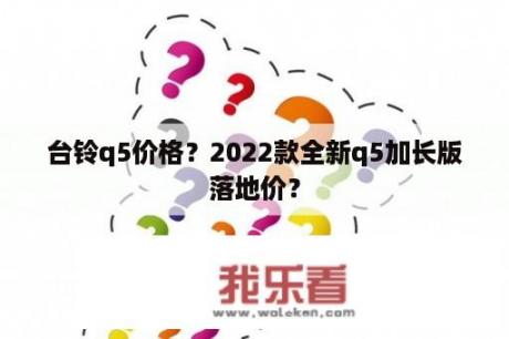 台铃q5价格？2022款全新q5加长版落地价？