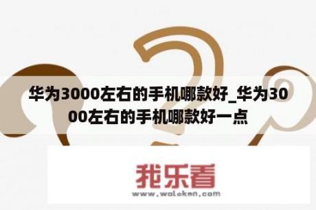 华为3000左右的手机哪款好_华为3000左右的手机哪款好一点