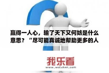 赢得一人心，输了天下又何妨是什么意思？“尽可能真诚地帮助更多的人赢得成功成功就会来陪伴你”是什么意思？