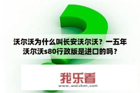 沃尔沃为什么叫长安沃尔沃？一五年沃尔沃s80行政版是进口的吗？