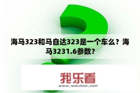 海马323和马自达323是一个车么？海马3231.6参数？