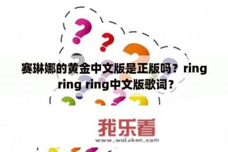 赛琳娜的黄金中文版是正版吗？ring ring ring中文版歌词？