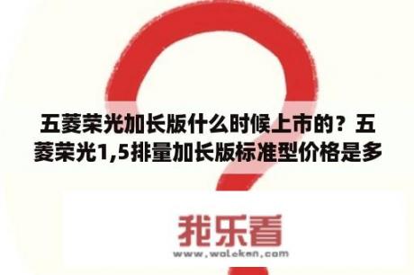 五菱荣光加长版什么时候上市的？五菱荣光1,5排量加长版标准型价格是多少？