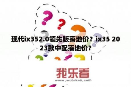 现代ix352.0领先版落地价？ix35 2023款中配落地价？