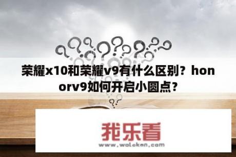 荣耀x10和荣耀v9有什么区别？honorv9如何开启小圆点？