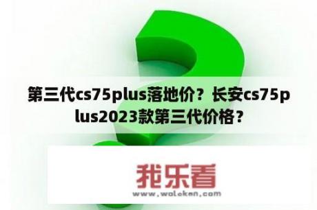 第三代cs75plus落地价？长安cs75plus2023款第三代价格？