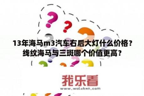 13年海马m3汽车右后大灯什么价格？线纹海马与三斑哪个价值更高？