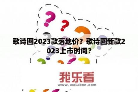 歌诗图2023款落地价？歌诗图新款2023上市时间？