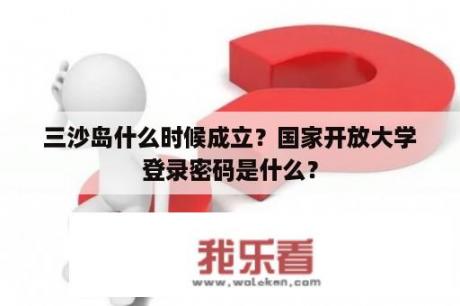 三沙岛什么时候成立？国家开放大学登录密码是什么？