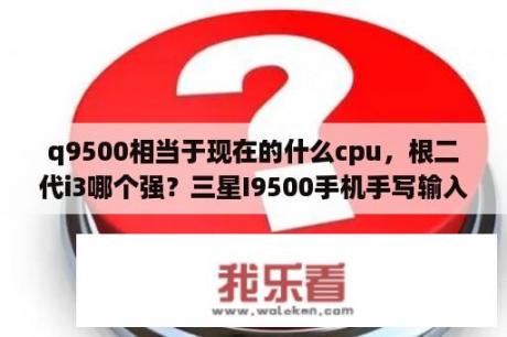 q9500相当于现在的什么cpu，根二代i3哪个强？三星I9500手机手写输入速度在哪里调？