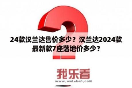 24款汉兰达售价多少？汉兰达2024款最新款7座落地价多少？