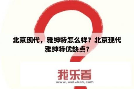 北京现代，雅绅特怎么样？北京现代雅绅特优缺点？