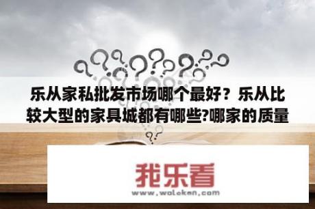 乐从家私批发市场哪个最好？乐从比较大型的家具城都有哪些?哪家的质量和服务好？