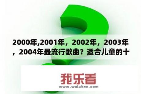 2000年,2001年，2002年，2003年，2004年最流行歌曲？适合儿童的十首流行歌曲？