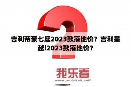 吉利帝豪七座2023款落地价？吉利星越l2023款落地价？