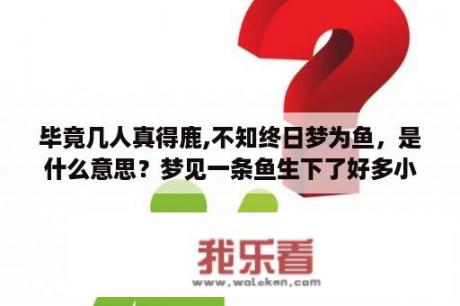 毕竟几人真得鹿,不知终日梦为鱼，是什么意思？梦见一条鱼生下了好多小鱼？