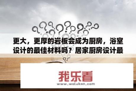 更大，更厚的岩板会成为厨房，浴室设计的最佳材料吗？居家厨房设计最新款图