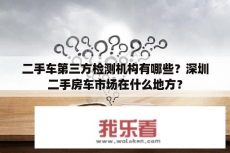 二手车第三方检测机构有哪些？深圳二手房车市场在什么地方？