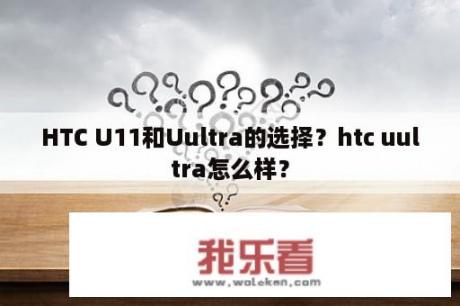 HTC U11和Uultra的选择？htc uultra怎么样？