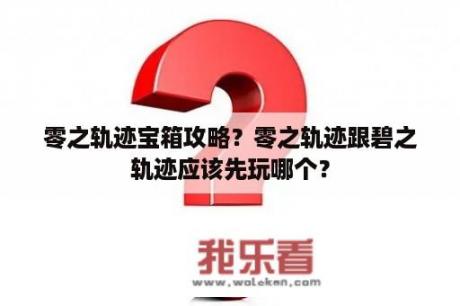 零之轨迹宝箱攻略？零之轨迹跟碧之轨迹应该先玩哪个？