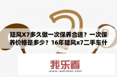 陆风X7多久做一次保养合适？一次保养价格是多少？16年陆风x7二手车什么价格？