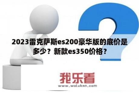 2023雷克萨斯es200豪华版的底价是多少？新款es350价格？