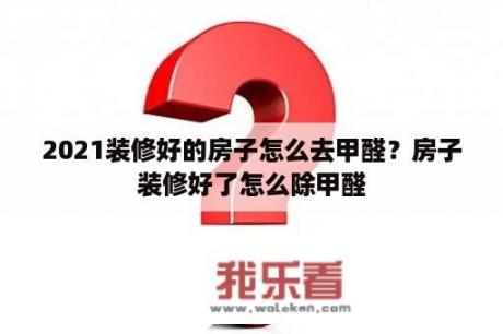 2021装修好的房子怎么去甲醛？房子装修好了怎么除甲醛