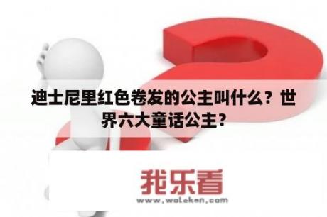 迪士尼里红色卷发的公主叫什么？世界六大童话公主？