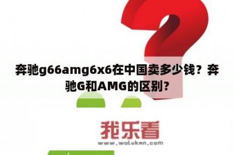 奔驰g66amg6x6在中国卖多少钱？奔驰G和AMG的区别？