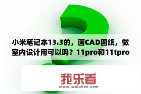 小米笔记本13.3的，画CAD图纸，做室内设计用可以吗？11pro和11tpro怎么选？