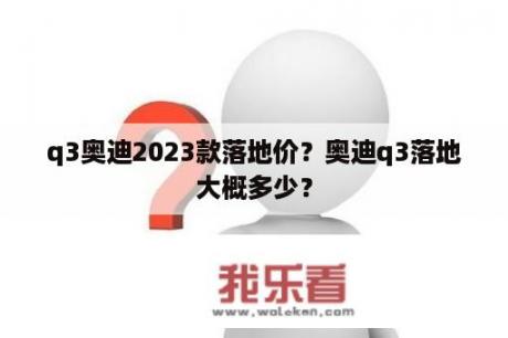 q3奥迪2023款落地价？奥迪q3落地大概多少？