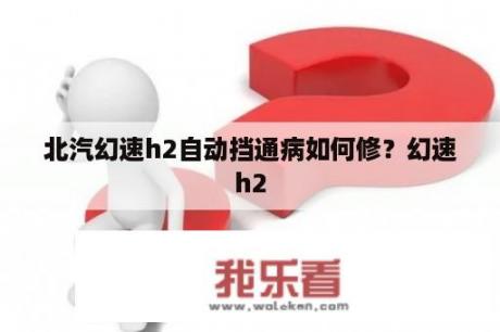 北汽幻速h2自动挡通病如何修？幻速h2