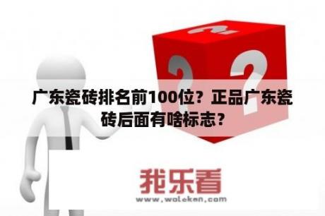 广东瓷砖排名前100位？正品广东瓷砖后面有啥标志？