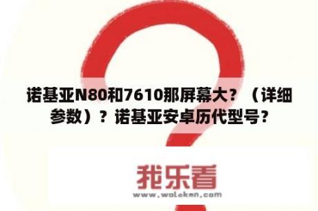 诺基亚N80和7610那屏幕大？（详细参数）？诺基亚安卓历代型号？