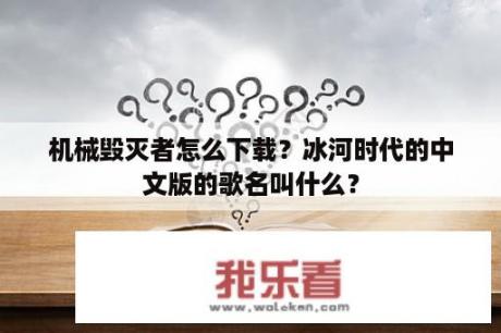 机械毁灭者怎么下载？冰河时代的中文版的歌名叫什么？