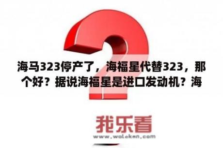 海马323停产了，海福星代替323，那个好？据说海福星是进口发动机？海马海福星13款怎么样？