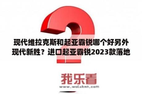 现代维拉克斯和起亚霸锐哪个好另外现代新胜？进口起亚霸锐2023款落地价？