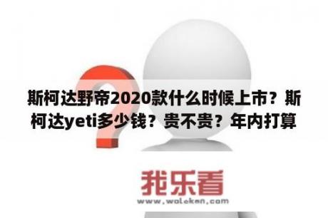 斯柯达野帝2020款什么时候上市？斯柯达yeti多少钱？贵不贵？年内打算买一辆？