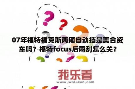 07年福特福克斯两厢自动挡是美合资车吗？福特focus后雨刮怎么关？