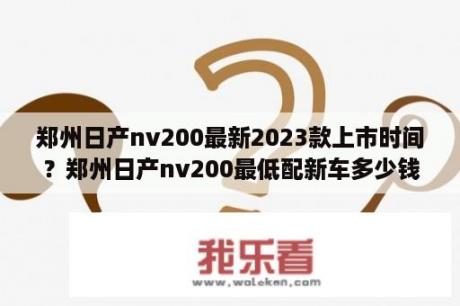 郑州日产nv200最新2023款上市时间？郑州日产nv200最低配新车多少钱？