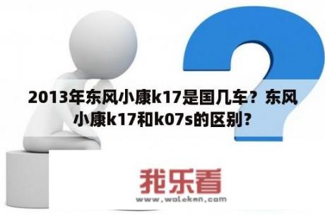 2013年东风小康k17是国几车？东风小康k17和k07s的区别？